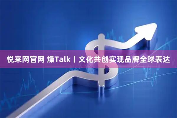 悦来网官网 燥Talk丨文化共创实现品牌全球表达