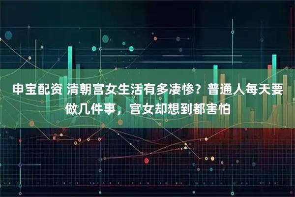 申宝配资 清朝宫女生活有多凄惨?普通人每天要做几件事,宫女却想到都害怕