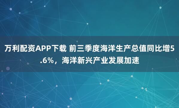 万利配资APP下载 前三季度海洋生产总值同比增5.6%，海洋新兴产业发展加速
