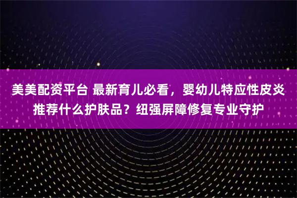 美美配资平台 最新育儿必看,婴幼儿特应性皮炎推荐什么护肤品?纽强屏障修复专业守护
