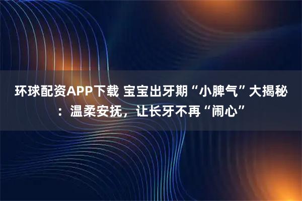 环球配资APP下载 宝宝出牙期“小脾气”大揭秘:温柔安抚,让长牙不再“闹心”