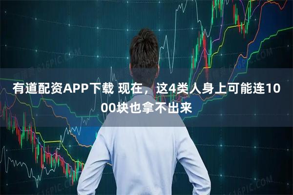有道配资APP下载 现在，这4类人身上可能连1000块也拿不出来