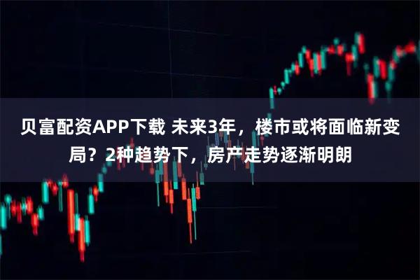 贝富配资APP下载 未来3年，楼市或将面临新变局？2种趋势下，房产走势逐渐明朗