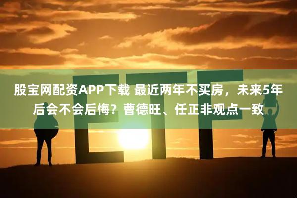 股宝网配资APP下载 最近两年不买房，未来5年后会不会后悔？曹德旺、任正非观点一致