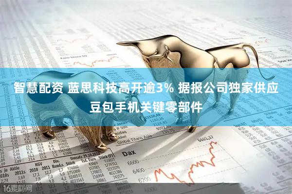 智慧配资 蓝思科技高开逾3% 据报公司独家供应豆包手机关键零部件