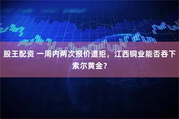 股王配资 一周内两次报价遭拒，江西铜业能否吞下索尔黄金？