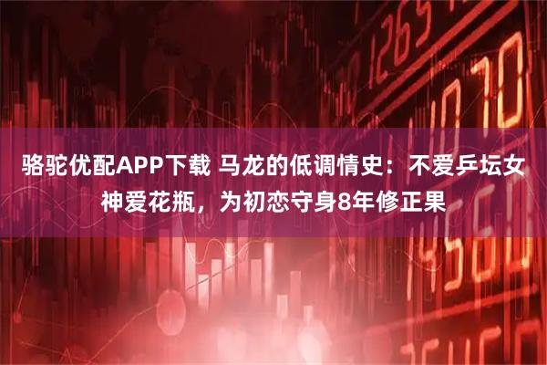 骆驼优配APP下载 马龙的低调情史：不爱乒坛女神爱花瓶，为初恋守身8年修正果