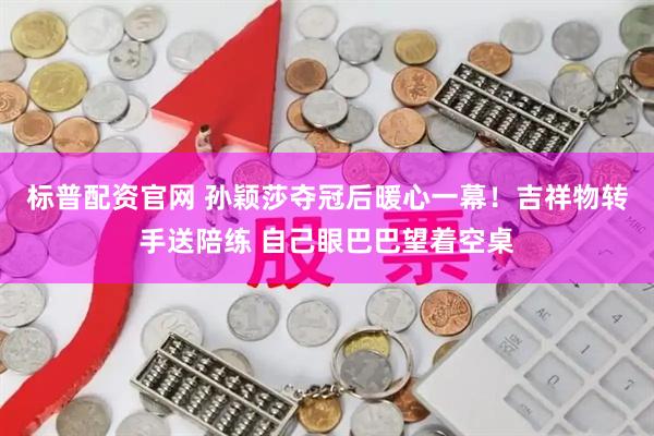 标普配资官网 孙颖莎夺冠后暖心一幕!吉祥物转手送陪练 自己眼巴巴望着空桌