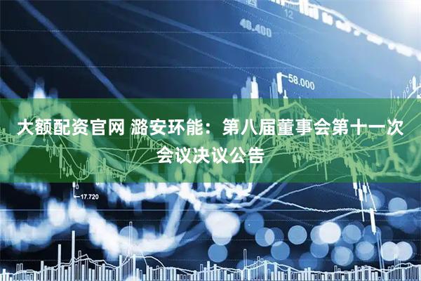 大额配资官网 潞安环能：第八届董事会第十一次会议决议公告