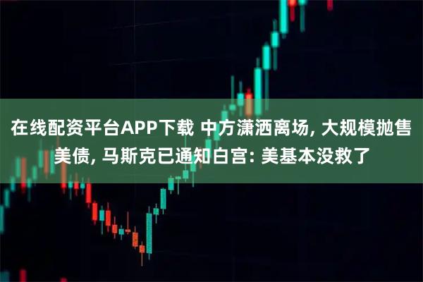 在线配资平台APP下载 中方潇洒离场, 大规模抛售美债, 马斯克已通知白宫: 美基本没救了