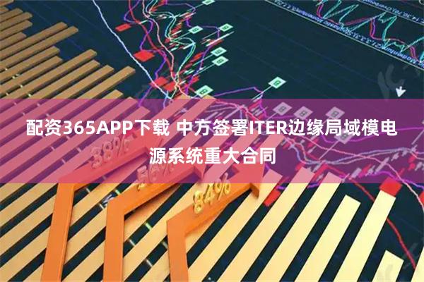 配资365APP下载 中方签署ITER边缘局域模电源系统重大合同