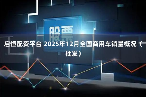 启恒配资平台 2025年12月全国商用车销量概况（批发）