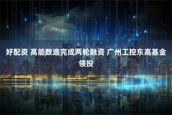好配资 高能数造完成两轮融资 广州工控东高基金领投