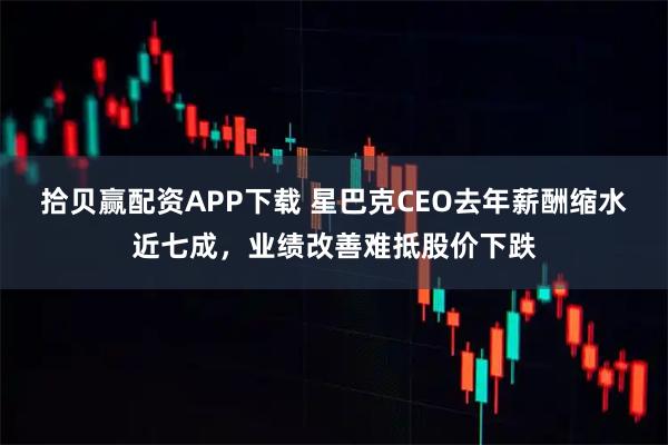 拾贝赢配资APP下载 星巴克CEO去年薪酬缩水近七成，业绩改善难抵股价下跌