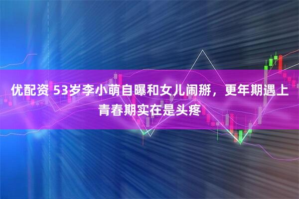 优配资 53岁李小萌自曝和女儿闹掰,更年期遇上青春期实在是头疼