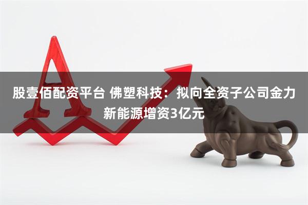 股壹佰配资平台 佛塑科技：拟向全资子公司金力新能源增资3亿元