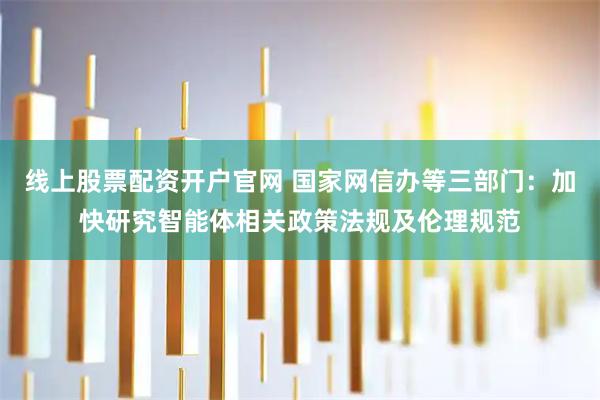 线上股票配资开户官网 国家网信办等三部门：加快研究智能体相关政策法规及伦理规范