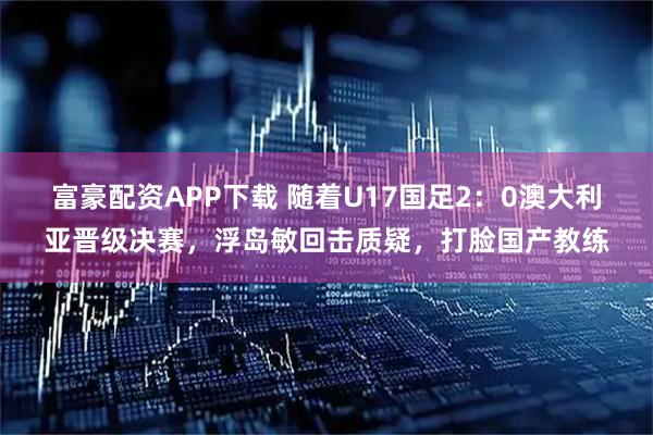 富豪配资APP下载 随着U17国足2：0澳大利亚晋级决赛，浮岛敏回击质疑，打脸国产教练