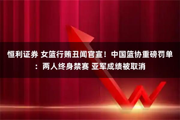 恒利证券 女篮行贿丑闻官宣！中国篮协重磅罚单：两人终身禁赛 亚军成绩被取消