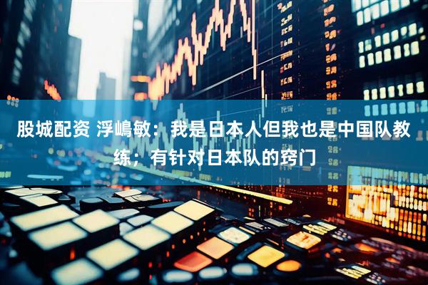 股城配资 浮嶋敏：我是日本人但我也是中国队教练；有针对日本队的窍门