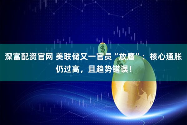 深富配资官网 美联储又一官员“放鹰”：核心通胀仍过高，且趋势错误！