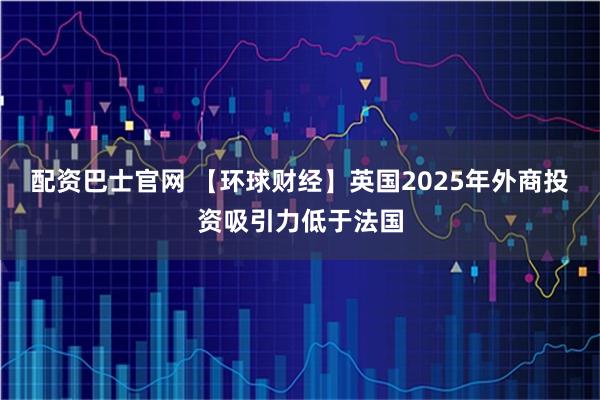 配资巴士官网 【环球财经】英国2025年外商投资吸引力低于法国