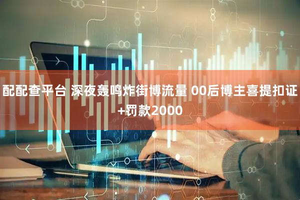 配配查平台 深夜轰鸣炸街博流量 00后博主喜提扣证+罚款2000