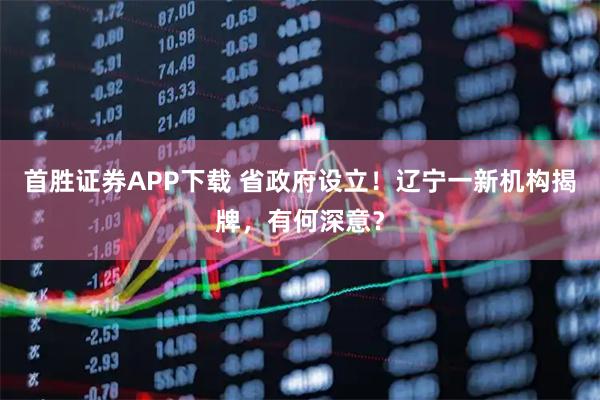 首胜证券APP下载 省政府设立！辽宁一新机构揭牌，有何深意？